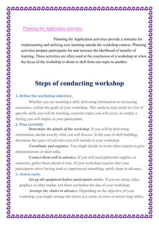 Planning for Application activities 
Planning for Application activities provide a stimulus for 
implementing and utilizing new learning outside the workshop context. Planning 
activities prepare participants for and increase the likelihood of transfer of 
learning. These activities are often used at the conclusion of a workshop or when 
the focus of the workshop is about to shift from one topic to another. 
Steps of conducting workshop 
1. Define the workshop objective. 
Whether you are teaching a skill, delivering information or increasing 
awareness, outline the goals of your workshop. This analysis may result in a list of 
specific skills you will be teaching, concrete topics you will cover, or simply a 
feeling you will inspire in your participants. 
2. Plan carefully. 
Determine the details of the workshop. If you will be delivering 
information, decide exactly what you will discuss. In the case of skill-building, 
determine the types of activities you will include in your workshop. 
Coordinate and organize. You might decide to invite other experts to give 
demonstrations or short talks. 
Contact them well in advance. If you will need particular supplies or 
materials, gather them ahead of time. If your workshop requires that your 
participants arrive having read or experienced something, notify them in advance. 
3. Arrive early. 
Set up all equipment before participants arrive. If you are using video, 
graphics or other media, test them out before the day of your workshop. 
Arrange the chairs in advance. Depending on the objective of your 
workshop, you might arrange the chairs in a circle, in rows or across long tables. 
 