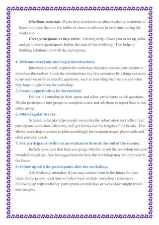 Distribute materials. If you have notebooks or other workshop materials to 
hand out, place them on the tables or chairs in advance to save time during the 
workshop. 
Greet participants as they arrive. Arriving early allows you to set up, relax 
and get to know participants before the start of the workshop. This helps in 
building relationships with the participants. 
4. Welcome everyone and begin introductions. 
Introduce yourself, explain the workshop objective and ask participants to 
introduce themselves. Limit the introductions to a few sentences by asking everyone 
to answer two or three specific questions, such as providing their names and what 
they hope to gain from the workshop 
5. Create opportunities for interaction. 
Deliver information in short spurts and allow participants to ask questions. 
Divide participants into groups to complete a task and ask them to report back to the 
entire group. 
6. Allow regular breaks. 
Scheduling breaks helps people assimilate the information and reflect. Let 
participants know how often they will get breaks and the lengths of the breaks. This 
allows workshop attendees to plan accordingly for restroom usage, phone calls and 
other personal needs. 
7. Ask participants to fill out an evaluation form at the end of the session. 
Include questions that help you gauge whether or not the workshop met your 
intended objectives. Ask for suggestions for how the workshop may be improved in 
the future 
8. Follow up with the participants after the workshop. 
Ask workshop attendees if you may contact them in the future for their 
input. Some people need time to reflect back on their workshop experiences. 
Following up with workshop participants several days or weeks later might reveal 
new insights 
 