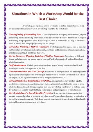 Situations in Which a Workshop Would be the 
Best Choice 
A workshop, as explained above, is valuable in certain circumstances. There 
are a number of situations in which a workshop would be the best choice: 
 The Beginning of Something New. If your organization is adopting a new method, or your 
community initiative is taking a new track, there are often new pieces of information or ways of 
functioning that people must learn. A workshop, or series of workshops, is a way to introduce 
these in a short time and get people ready for the change. 
 The Initial Training of Staff or Volunteers. Workshops are often a good way to train new 
staff members or volunteers in the philosophy, methods, and functioning of your organization, 
or in techniques they'll need to do their jobs. 
 The In-Service or Ongoing Training of Staff or Volunteers. Workshops in different 
issues, techniques, etc. are a good way to keep staff and volunteers fresh and thinking about 
what they're doing. 
 Staff development. Workshops are often used as a way of honing professional skills and 
learning about new developments in the field. 
 The Demonstration of a New Concept. If someone in an organization has been exposed to 
a particularly exciting new idea or technique, he may want to conduct a workshop on it for his 
colleagues, or the organization may want to bring in someone to do so. 
 The Explanation of Something to the Public. An organization may conduct a public 
workshop on its issue, in order to make sure that people are informed about its cause or about 
what it is doing. An adult literacy program may hold a workshop on illiteracy in its local area, 
for instance, or a shelter might hold one on the causes and consequences of homelessness. 
 The Availability of a Knowledgeable Presenter. If you have particular expertise in a 
subject, you may be asked to present a workshop to staff or members of another organization, to 
the public, at a conference, etc. Well-known people in a given field are often invited (and paid) 
to travel long distances to present workshops. 
 