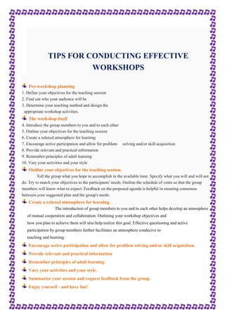 TIPS FOR CONDUCTING EFFECTIVE 
WORKSHOPS 
Pre-workshop planning 
1. Define your objectives for the teaching session 
2. Find out who your audience will be 
3. Determine your teaching method and design the 
appropriate workshop activities. 
The workshop itself 
4. Introduce the group members to you and to each other 
5. Outline your objectives for the teaching session 
6. Create a relaxed atmosphere for learning 
7. Encourage active participation and allow for problem solving and/or skill acquisition 
8. Provide relevant and practical information 
9. Remember principles of adult learning 
10. Vary your activities and your style 
Outline your objectives for the teaching session. 
Tell the group what you hope to accomplish in the available time. Specify what you will and will not 
do. Try to match your objectives to the participants' needs. Outline the schedule of vents so that the group 
members will know what to expect. Feedback on the proposed agenda is helpful in ensuring consensus 
between your suggested plan and the group's needs. 
Create a relaxed atmosphere for learning. 
The introduction of group members to you and to each other helps develop an atmosphere 
of mutual cooperation and collaboration. Outlining your workshop objectives and 
how you plan to achieve them will also help realize this goal. Effective questioning and active 
participation by group members further facilitates an atmosphere conducive to 
teaching and learning. 
Encourage active participation and allow for problem solving and/or skill acquisition. 
Provide relevant and practical information 
Remember principles of adult learning 
Vary your activities and your style. 
Summarize your session and request feedback from the group. 
Enjoy yourself - and have fun! 
 