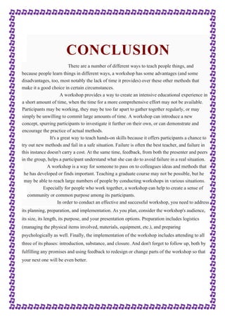 CONCLUSION 
There are a number of different ways to teach people things, and 
because people learn things in different ways, a workshop has some advantages (and some 
disadvantages, too, most notably the lack of time it provides) over these other methods that 
make it a good choice in certain circumstances. 
A workshop provides a way to create an intensive educational experience in 
a short amount of time, when the time for a more comprehensive effort may not be available. 
Participants may be working, they may be too far apart to gather together regularly, or may 
simply be unwilling to commit large amounts of time. A workshop can introduce a new 
concept, spurring participants to investigate it further on their own, or can demonstrate and 
encourage the practice of actual methods. 
It's a great way to teach hands-on skills because it offers participants a chance to 
try out new methods and fail in a safe situation. Failure is often the best teacher, and failure in 
this instance doesn't carry a cost. At the same time, feedback, from both the presenter and peers 
in the group, helps a participant understand what she can do to avoid failure in a real situation. 
A workshop is a way for someone to pass on to colleagues ideas and methods that 
he has developed or finds important. Teaching a graduate course may not be possible, but he 
may be able to reach large numbers of people by conducting workshops in various situations. 
Especially for people who work together, a workshop can help to create a sense of 
community or common purpose among its participants. 
In order to conduct an effective and successful workshop, you need to address 
its planning, preparation, and implementation. As you plan, consider the workshop's audience, 
its size, its length, its purpose, and your presentation options. Preparation includes logistics 
(managing the physical items involved, materials, equipment, etc.), and preparing 
psychologically as well. Finally, the implementation of the workshop includes attending to all 
three of its phases: introduction, substance, and closure. And don't forget to follow up, both by 
fulfilling any promises and using feedback to redesign or change parts of the workshop so that 
your next one will be even better. 
 