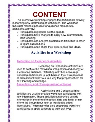 CONTENT 
An interactive workshop engages the participants actively 
in learning new information or techniques. The workshop 
facilitator makes it possible for audience members to 
participate actively: 
 Participants might help set the agenda 
 Participants have chances to apply new information to 
their teaching 
 Participants can analyze problems or difficulties in order 
to figure out solutions 
 Participants often share their experiences and ideas. 
Activities in a Workshop 
Reflecting on Experience activities 
Reflecting on Experience activities are 
used to capture the motivation, imagination and energy of 
a workshop audience. Reflecting activities encourage 
workshop participants to look back on their own personal 
or professional behaviour in a way that prepares them for 
new learning and change. 
Assimilating and Conceptualizing activities 
Assimilating and Conceptualizing 
activities are used to provide workshop participants with 
new information. These activities can provide outside 
information in the form of theories, data and facts, or can 
inform the group about itself or individuals about 
themselves. These activities also encourage workshop 
participants to apply concepts to their own lives. 
 