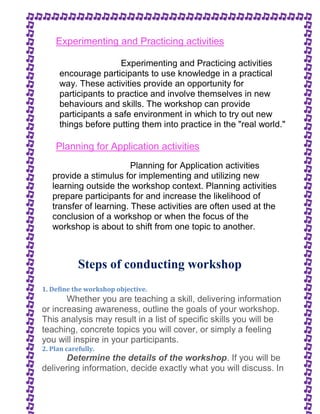 Experimenting and Practicing activities 
Experimenting and Practicing activities 
encourage participants to use knowledge in a practical 
way. These activities provide an opportunity for 
participants to practice and involve themselves in new 
behaviours and skills. The workshop can provide 
participants a safe environment in which to try out new 
things before putting them into practice in the "real world." 
Planning for Application activities 
Planning for Application activities 
provide a stimulus for implementing and utilizing new 
learning outside the workshop context. Planning activities 
prepare participants for and increase the likelihood of 
transfer of learning. These activities are often used at the 
conclusion of a workshop or when the focus of the 
workshop is about to shift from one topic to another. 
Steps of conducting workshop 
1. Define the workshop objective. 
Whether you are teaching a skill, delivering information 
or increasing awareness, outline the goals of your workshop. 
This analysis may result in a list of specific skills you will be 
teaching, concrete topics you will cover, or simply a feeling 
you will inspire in your participants. 
2. Plan carefully. 
Determine the details of the workshop. If you will be 
delivering information, decide exactly what you will discuss. In 
 