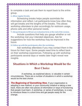 to complete a task and ask them to report back to the entire 
group. 
6. Allow regular breaks. 
Scheduling breaks helps people assimilate the 
information and reflect. Let participants know how often they 
will get breaks and the lengths of the breaks. This allows 
workshop attendees to plan accordingly for restroom usage, 
phone calls and other personal needs. 
7. Ask participants to fill out an evaluation form at the end of the session. 
Include questions that help you gauge whether or not 
the workshop met your intended objectives. Ask for 
suggestions for how the workshop may be improved in the 
future 
8. Follow up with the participants after the workshop. 
Ask workshop attendees if you may contact them in the 
future for their input. Some people need time to reflect back 
on their workshop experiences. Following up with workshop 
participants several days or weeks later might reveal new 
insights 
Situations in Which a Workshop Would be the 
Best Choice 
A workshop, as explained above, is valuable in certain 
circumstances. There are a number of situations in which a workshop 
would be the best choice: 
 The Beginning of Something New. If your organization is 
adopting a new method, or your community initiative is taking a new 
track, there are often new pieces of information or ways of functioning 
that people must learn. A workshop, or series of workshops, is a way 
to introduce these in a short time and get people ready for the 
change. 
 