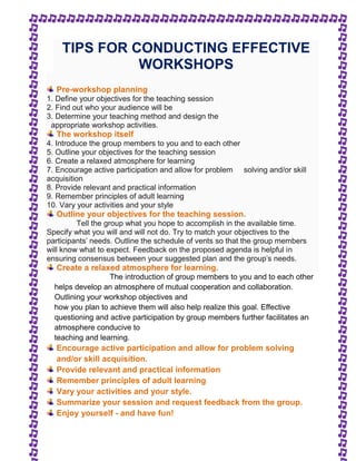 TIPS FOR CONDUCTING EFFECTIVE 
WORKSHOPS 
Pre-workshop planning 
1. Define your objectives for the teaching session 
2. Find out who your audience will be 
3. Determine your teaching method and design the 
appropriate workshop activities. 
The workshop itself 
4. Introduce the group members to you and to each other 
5. Outline your objectives for the teaching session 
6. Create a relaxed atmosphere for learning 
7. Encourage active participation and allow for problem solving and/or skill 
acquisition 
8. Provide relevant and practical information 
9. Remember principles of adult learning 
10. Vary your activities and your style 
Outline your objectives for the teaching session. 
Tell the group what you hope to accomplish in the available time. 
Specify what you will and will not do. Try to match your objectives to the 
participants' needs. Outline the schedule of vents so that the group members 
will know what to expect. Feedback on the proposed agenda is helpful in 
ensuring consensus between your suggested plan and the group's needs. 
Create a relaxed atmosphere for learning. 
The introduction of group members to you and to each other 
helps develop an atmosphere of mutual cooperation and collaboration. 
Outlining your workshop objectives and 
how you plan to achieve them will also help realize this goal. Effective 
questioning and active participation by group members further facilitates an 
atmosphere conducive to 
teaching and learning. 
Encourage active participation and allow for problem solving 
and/or skill acquisition. 
Provide relevant and practical information 
Remember principles of adult learning 
Vary your activities and your style. 
Summarize your session and request feedback from the group. 
Enjoy yourself - and have fun! 
 