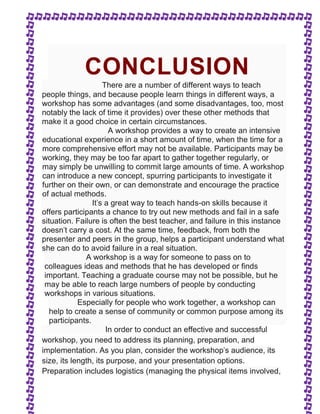 CONCLUSION 
There are a number of different ways to teach 
people things, and because people learn things in different ways, a 
workshop has some advantages (and some disadvantages, too, most 
notably the lack of time it provides) over these other methods that 
make it a good choice in certain circumstances. 
A workshop provides a way to create an intensive 
educational experience in a short amount of time, when the time for a 
more comprehensive effort may not be available. Participants may be 
working, they may be too far apart to gather together regularly, or 
may simply be unwilling to commit large amounts of time. A workshop 
can introduce a new concept, spurring participants to investigate it 
further on their own, or can demonstrate and encourage the practice 
of actual methods. 
It's a great way to teach hands-on skills because it 
offers participants a chance to try out new methods and fail in a safe 
situation. Failure is often the best teacher, and failure in this instance 
doesn't carry a cost. At the same time, feedback, from both the 
presenter and peers in the group, helps a participant understand what 
she can do to avoid failure in a real situation. 
A workshop is a way for someone to pass on to 
colleagues ideas and methods that he has developed or finds 
important. Teaching a graduate course may not be possible, but he 
may be able to reach large numbers of people by conducting 
workshops in various situations. 
Especially for people who work together, a workshop can 
help to create a sense of community or common purpose among its 
participants. 
In order to conduct an effective and successful 
workshop, you need to address its planning, preparation, and 
implementation. As you plan, consider the workshop's audience, its 
size, its length, its purpose, and your presentation options. 
Preparation includes logistics (managing the physical items involved, 
 
