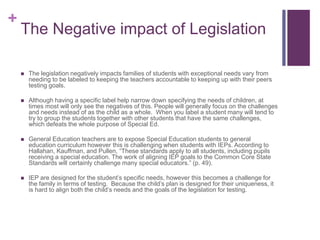 +
The Negative impact of Legislation
 The legislation negatively impacts families of students with exceptional needs vary from
needing to be labeled to keeping the teachers accountable to keeping up with their peers
testing goals.
 Although having a specific label help narrow down specifying the needs of children, at
times most will only see the negatives of this. People will generally focus on the challenges
and needs instead of as the child as a whole. When you label a student many will tend to
try to group the students together with other students that have the same challenges,
which defeats the whole purpose of Special Ed.
 General Education teachers are to expose Special Education students to general
education curriculum however this is challenging when students with IEPs. According to
Hallahan, Kauffman, and Pullen, “These standards apply to all students, including pupils
receiving a special education. The work of aligning IEP goals to the Common Core State
Standards will certainly challenge many special educators.” (p. 49).
 IEP are designed for the student’s specific needs, however this becomes a challenge for
the family in terms of testing. Because the child’s plan is designed for their uniqueness, it
is hard to align both the child’s needs and the goals of the legislation for testing.
 