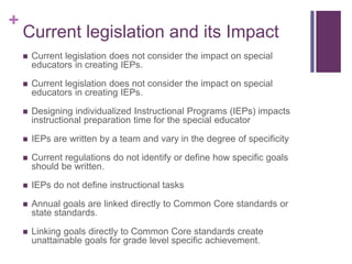 +
Current legislation and its Impact
 Current legislation does not consider the impact on special
educators in creating IEPs.
 Current legislation does not consider the impact on special
educators in creating IEPs.
 Designing individualized Instructional Programs (IEPs) impacts
instructional preparation time for the special educator
 IEPs are written by a team and vary in the degree of specificity
 Current regulations do not identify or define how specific goals
should be written.
 IEPs do not define instructional tasks
 Annual goals are linked directly to Common Core standards or
state standards.
 Linking goals directly to Common Core standards create
unattainable goals for grade level specific achievement.
 