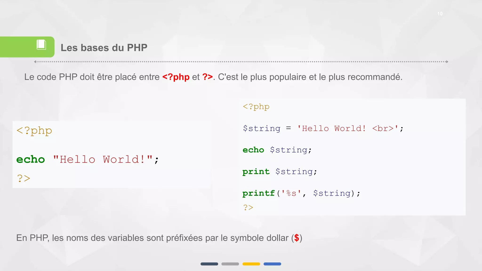 10
Les bases du PHP
<?php
$string = 'Hello World! <br>';
echo $string;
print $string;
printf('%s', $string);
?>
<?php
echo "Hello World!";
?>
Le code PHP doit être placé entre <?php et ?>. C'est le plus populaire et le plus recommandé.
En PHP, les noms des variables sont préfixées par le symbole dollar ($)
📕
 