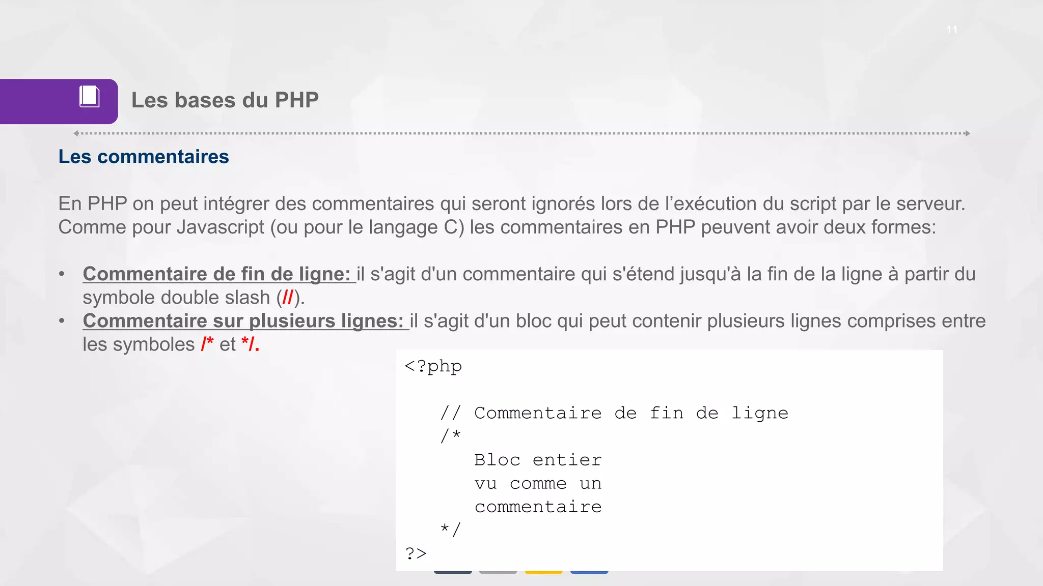 11
Les bases du PHP
Les commentaires
En PHP on peut intégrer des commentaires qui seront ignorés lors de l’exécution du script par le serveur.
Comme pour Javascript (ou pour le langage C) les commentaires en PHP peuvent avoir deux formes:
• Commentaire de fin de ligne: il s'agit d'un commentaire qui s'étend jusqu'à la fin de la ligne à partir du
symbole double slash (//).
• Commentaire sur plusieurs lignes: il s'agit d'un bloc qui peut contenir plusieurs lignes comprises entre
les symboles /* et */.
<?php
// Commentaire de fin de ligne
/*
Bloc entier
vu comme un
commentaire
*/
?>
📕
 