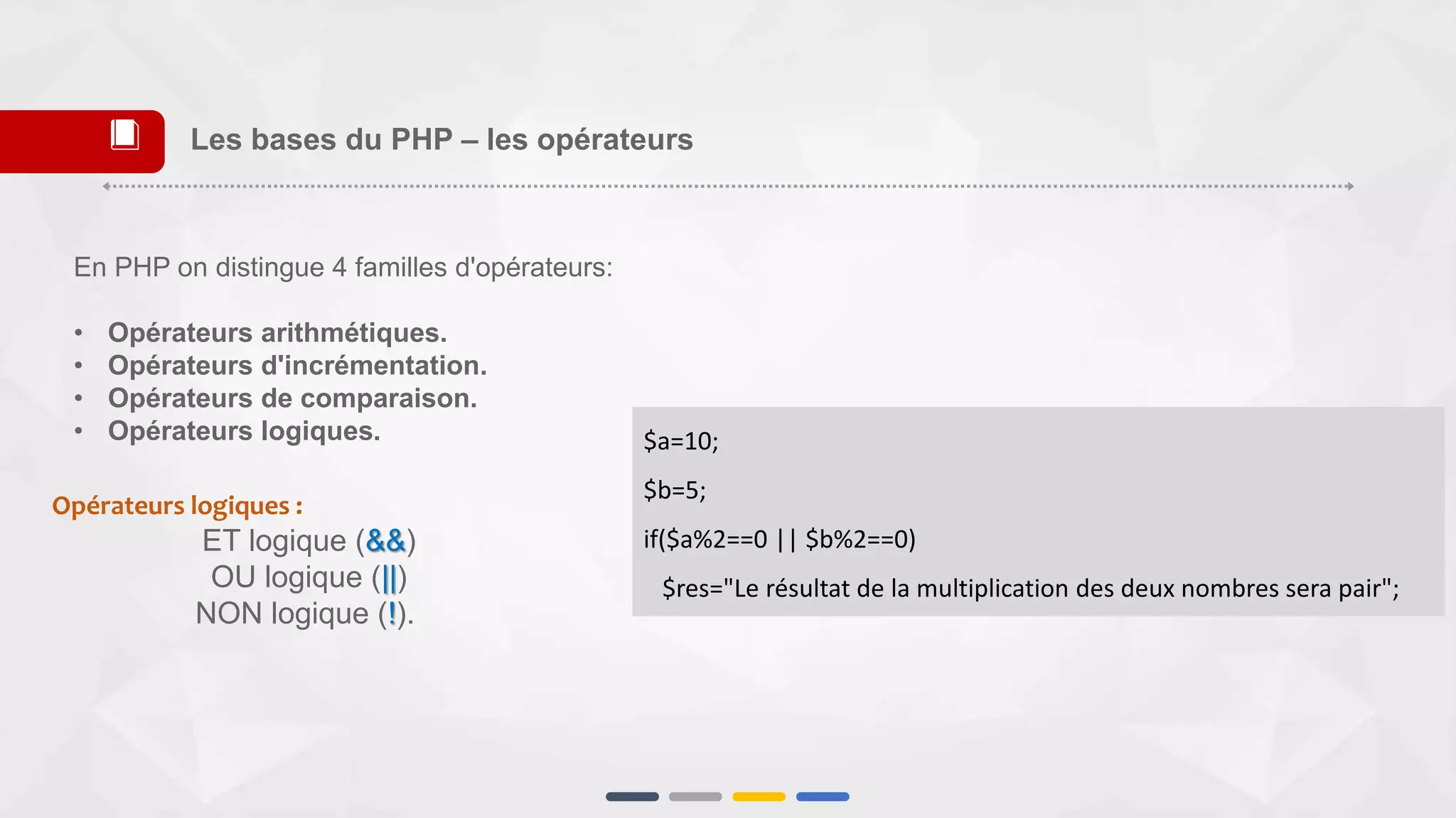 Opérateurs logiques :
ET logique (&&)
OU logique (||)
NON logique (!).
$a=10;
$b=5;
if($a%2==0 || $b%2==0)
$res="Le résultat de la multiplication des deux nombres sera pair";
Les bases du PHP – les opérateurs📕
En PHP on distingue 4 familles d'opérateurs:
• Opérateurs arithmétiques.
• Opérateurs d'incrémentation.
• Opérateurs de comparaison.
• Opérateurs logiques.
 
