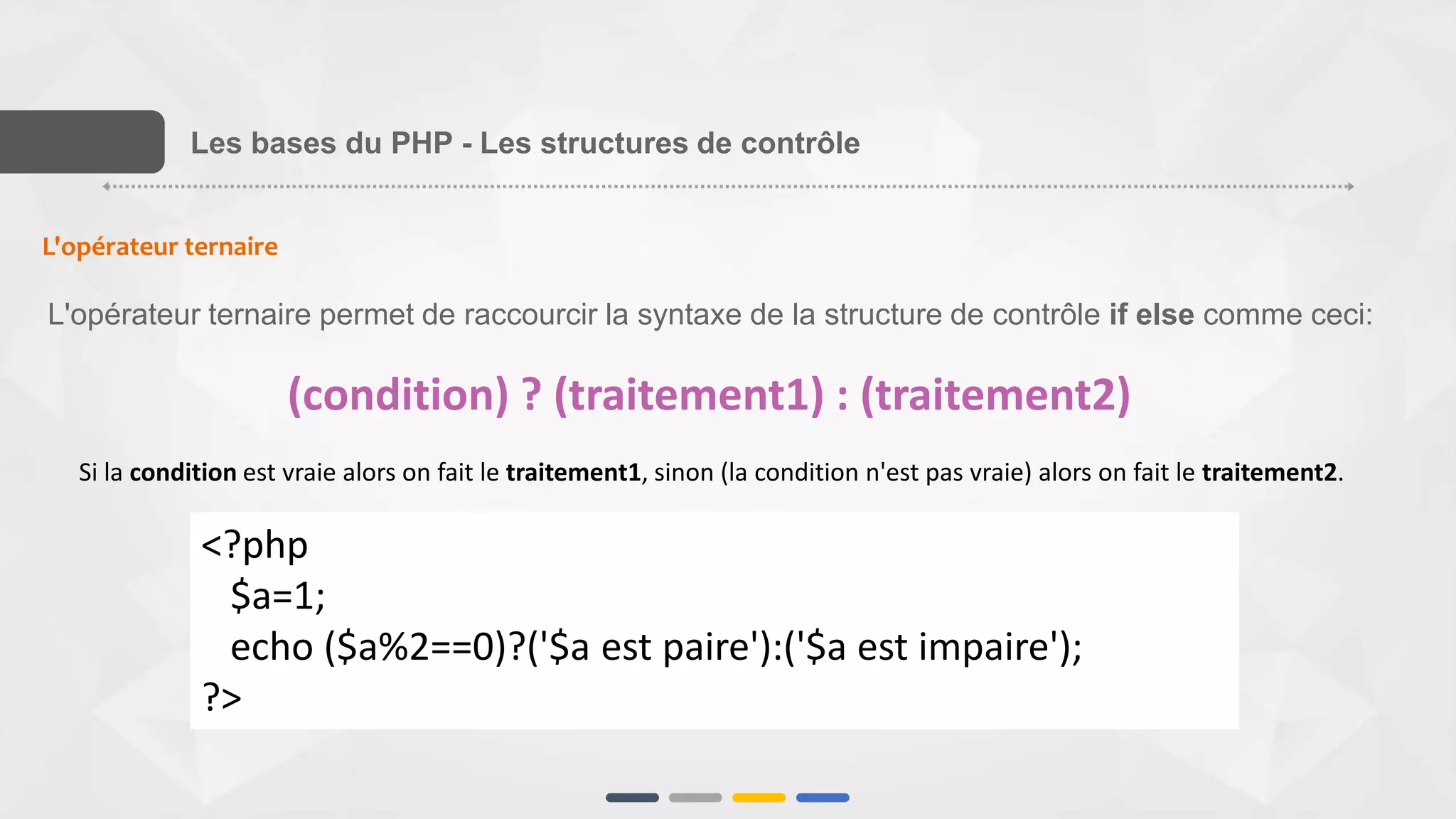 L'opérateur ternaire
L'opérateur ternaire permet de raccourcir la syntaxe de la structure de contrôle if else comme ceci:
(condition) ? (traitement1) : (traitement2)
Si la condition est vraie alors on fait le traitement1, sinon (la condition n'est pas vraie) alors on fait le traitement2.
<?php
$a=1;
echo ($a%2==0)?('$a est paire'):('$a est impaire');
?>
Les bases du PHP - Les structures de contrôle
 