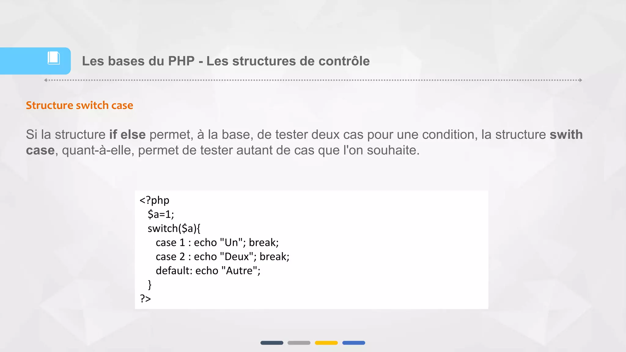 Structure switch case
Si la structure if else permet, à la base, de tester deux cas pour une condition, la structure swith
case, quant-à-elle, permet de tester autant de cas que l'on souhaite.
<?php
$a=1;
switch($a){
case 1 : echo "Un"; break;
case 2 : echo "Deux"; break;
default: echo "Autre";
}
?>
Les bases du PHP - Les structures de contrôle📕
 