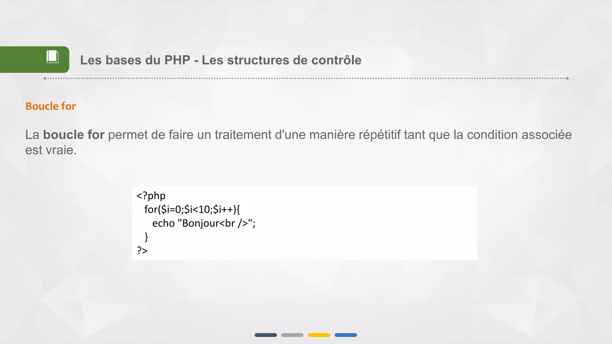 Boucle for
La boucle for permet de faire un traitement d'une manière répétitif tant que la condition associée
est vraie.
<?php
for($i=0;$i<10;$i++){
echo "Bonjour<br />";
}
?>
Les bases du PHP - Les structures de contrôle📕
 