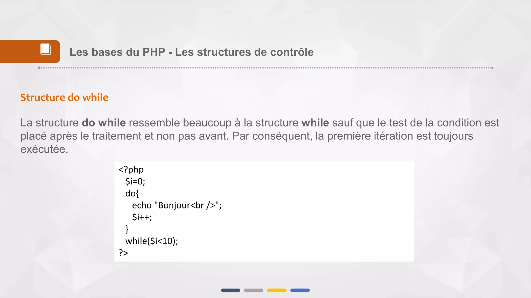 Structure do while
La structure do while ressemble beaucoup à la structure while sauf que le test de la condition est
placé après le traitement et non pas avant. Par conséquent, la première itération est toujours
exécutée.
<?php
$i=0;
do{
echo "Bonjour<br />";
$i++;
}
while($i<10);
?>
Les bases du PHP - Les structures de contrôle📕
 