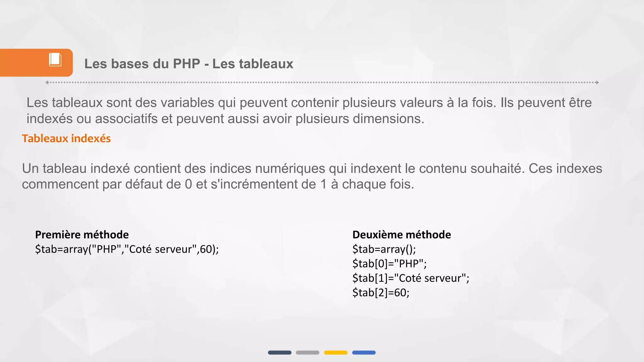 Les tableaux sont des variables qui peuvent contenir plusieurs valeurs à la fois. Ils peuvent être
indexés ou associatifs et peuvent aussi avoir plusieurs dimensions.
Tableaux indexés
Un tableau indexé contient des indices numériques qui indexent le contenu souhaité. Ces indexes
commencent par défaut de 0 et s'incrémentent de 1 à chaque fois.
Les bases du PHP - Les tableaux📕
Deuxième méthode
$tab=array();
$tab[0]="PHP";
$tab[1]="Coté serveur";
$tab[2]=60;
Première méthode
$tab=array("PHP","Coté serveur",60);
 