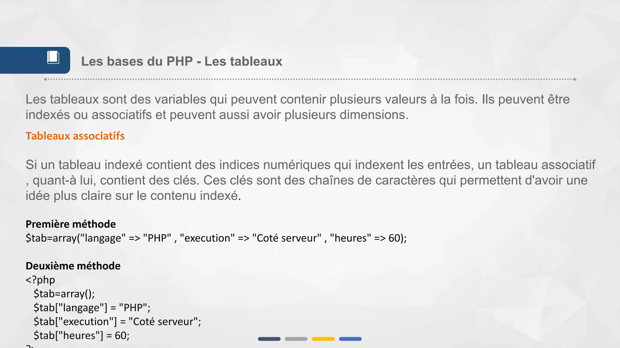 Les tableaux sont des variables qui peuvent contenir plusieurs valeurs à la fois. Ils peuvent être
indexés ou associatifs et peuvent aussi avoir plusieurs dimensions.
Tableaux associatifs
Si un tableau indexé contient des indices numériques qui indexent les entrées, un tableau associatif
, quant-à lui, contient des clés. Ces clés sont des chaînes de caractères qui permettent d'avoir une
idée plus claire sur le contenu indexé.
Première méthode
$tab=array("langage" => "PHP" , "execution" => "Coté serveur" , "heures" => 60);
Deuxième méthode
<?php
$tab=array();
$tab["langage"] = "PHP";
$tab["execution"] = "Coté serveur";
$tab["heures"] = 60;
Les bases du PHP - Les tableaux📕
 
