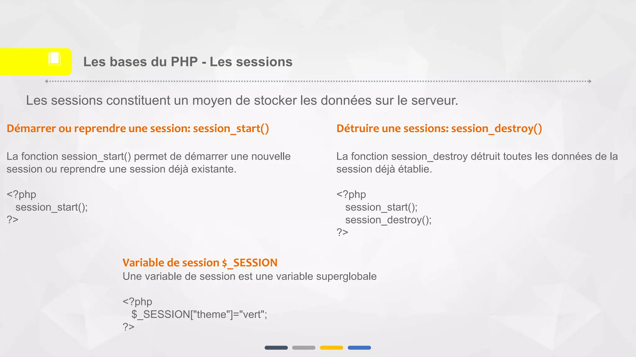 Les sessions constituent un moyen de stocker les données sur le serveur.
Démarrer ou reprendre une session: session_start()
La fonction session_start() permet de démarrer une nouvelle
session ou reprendre une session déjà existante.
<?php
session_start();
?>
Détruire une sessions: session_destroy()
La fonction session_destroy détruit toutes les données de la
session déjà établie.
<?php
session_start();
session_destroy();
?>
Variable de session $_SESSION
Une variable de session est une variable superglobale
<?php
$_SESSION["theme"]="vert";
?>
Les bases du PHP - Les sessions📕
 