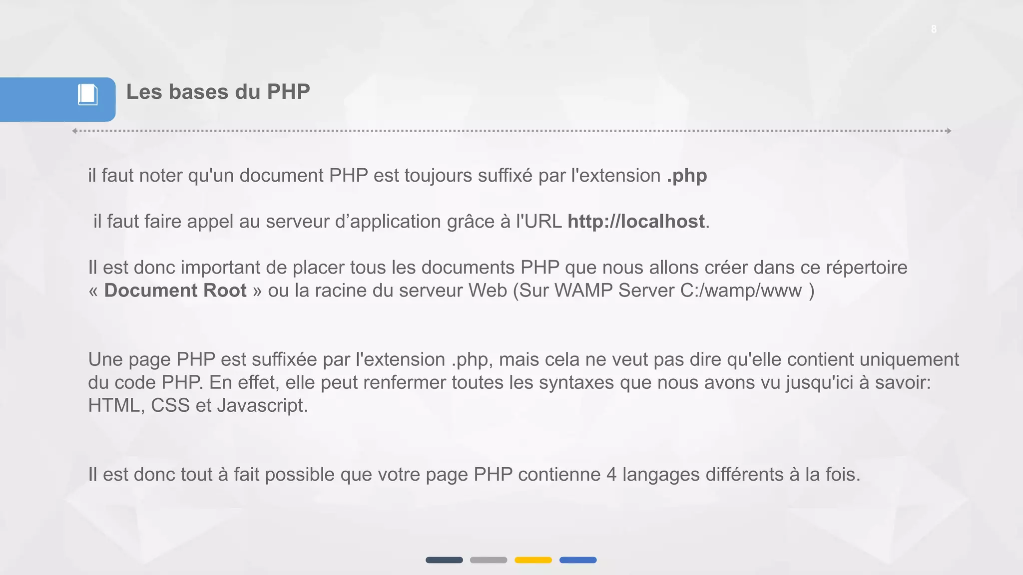 8
Les bases du PHP
il faut noter qu'un document PHP est toujours suffixé par l'extension .php
il faut faire appel au serveur d’application grâce à l'URL http://localhost.
Il est donc important de placer tous les documents PHP que nous allons créer dans ce répertoire
« Document Root » ou la racine du serveur Web (Sur WAMP Server C:/wamp/www )
Une page PHP est suffixée par l'extension .php, mais cela ne veut pas dire qu'elle contient uniquement
du code PHP. En effet, elle peut renfermer toutes les syntaxes que nous avons vu jusqu'ici à savoir:
HTML, CSS et Javascript.
Il est donc tout à fait possible que votre page PHP contienne 4 langages différents à la fois.
📕
 