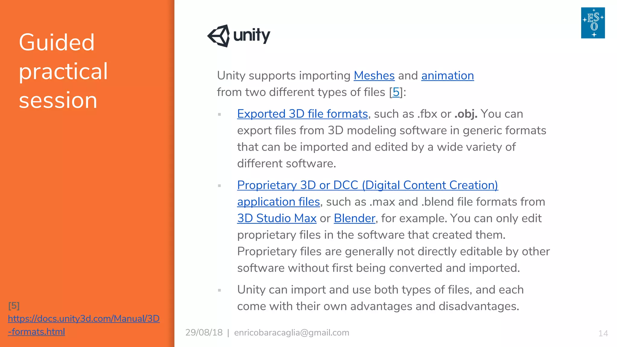 Guided
practical
session
1429/08/18 | enricobaracaglia@gmail.com
Unity supports importing Meshes and animation
from two different types of files [5]:
▪ Exported 3D file formats, such as .fbx or .obj. You can
export files from 3D modeling software in generic formats
that can be imported and edited by a wide variety of
different software.
▪ Proprietary 3D or DCC (Digital Content Creation)
application files, such as .max and .blend file formats from
3D Studio Max or Blender, for example. You can only edit
proprietary files in the software that created them.
Proprietary files are generally not directly editable by other
software without first being converted and imported.
▪ Unity can import and use both types of files, and each
come with their own advantages and disadvantages.[5]
https://docs.unity3d.com/Manual/3D
-formats.html
 