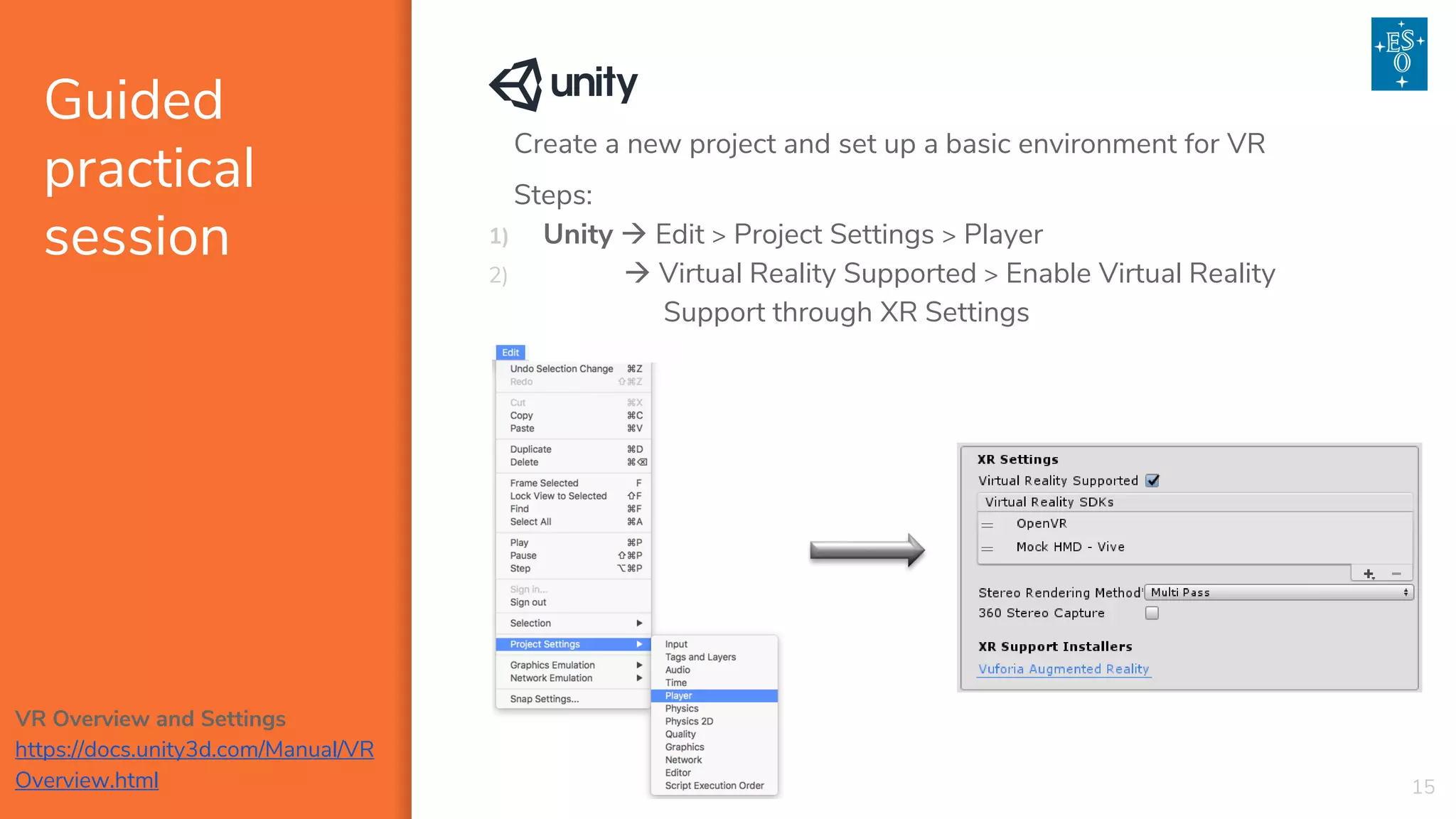 Guided
practical
session
15
Create a new project and set up a basic environment for VR
Steps:
1) Unity → Edit > Project Settings > Player
2) → Virtual Reality Supported > Enable Virtual Reality
Support through XR Settings
VR Overview and Settings
https://docs.unity3d.com/Manual/VR
Overview.html
 