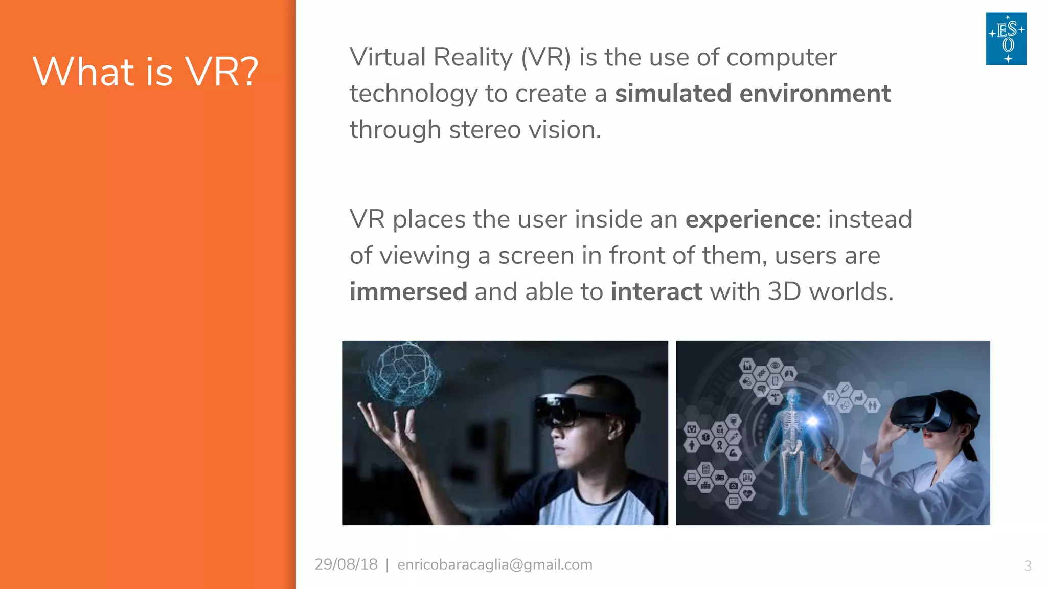 What is VR?
329/08/18 | enricobaracaglia@gmail.com
Virtual Reality (VR) is the use of computer
technology to create a simulated environment
through stereo vision.
VR places the user inside an experience: instead
of viewing a screen in front of them, users are
immersed and able to interact with 3D worlds.
 