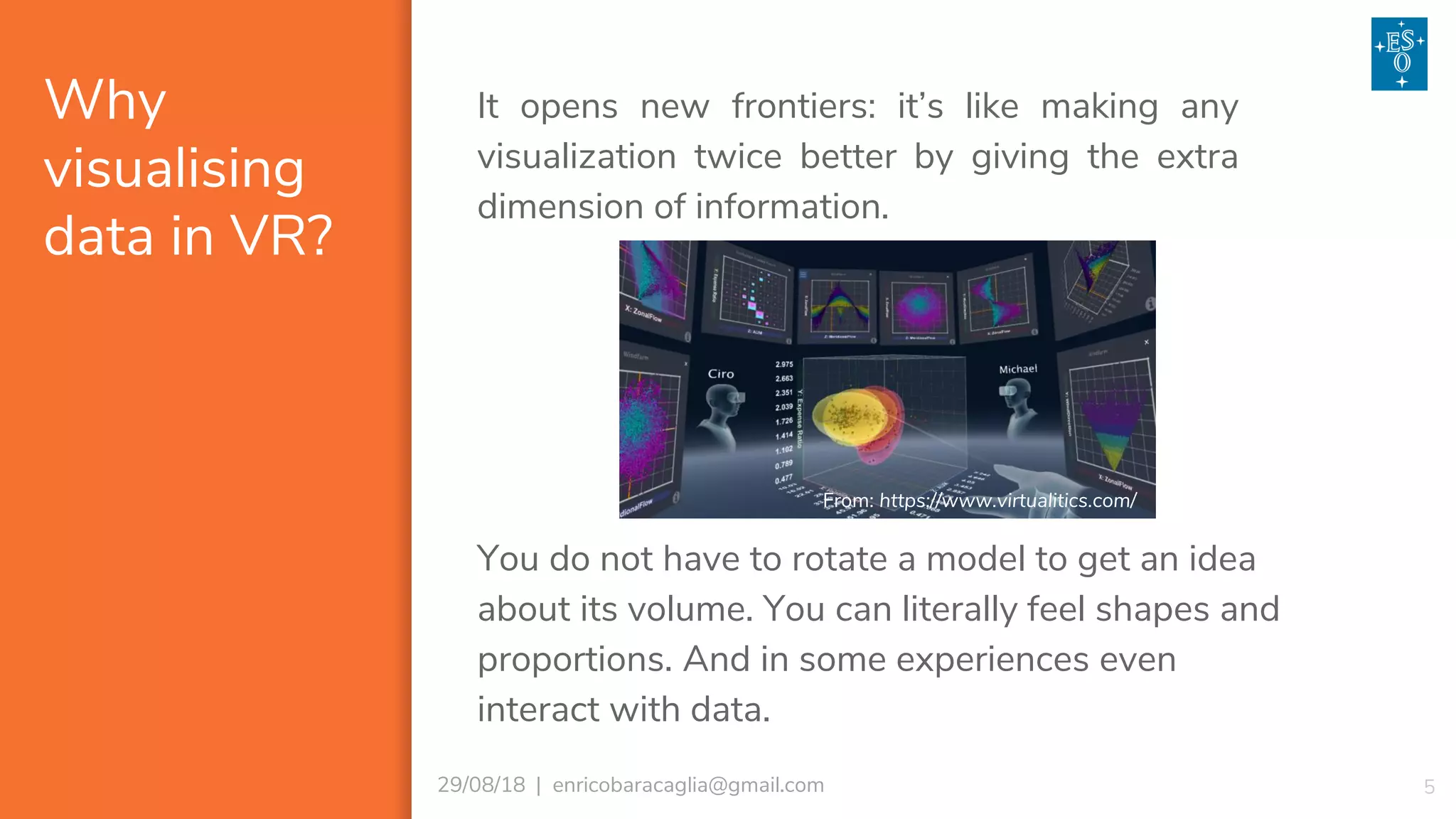 Why
visualising
data in VR?
529/08/18 | enricobaracaglia@gmail.com
It opens new frontiers: it’s like making any
visualization twice better by giving the extra
dimension of information.
You do not have to rotate a model to get an idea
about its volume. You can literally feel shapes and
proportions. And in some experiences even
interact with data.
From: https://www.virtualitics.com/
 