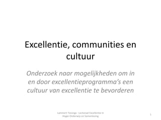 Excellentie, communities en
           cultuur
Onderzoek naar mogelijkheden om in
en door excellentieprogramma’s een
cultuur van excellentie te bevorderen

          Lammert Tiesinga - Lectoraat Excellentie in
                                                        1
             Hoger Onderwijs en Samenleving
 