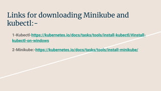 Links for downloading Minikube and
kubectl:-
1-Kubectl-https://kubernetes.io/docs/tasks/tools/install-kubectl/#install-
kubectl-on-windows
2-Minikube:-https://kubernetes.io/docs/tasks/tools/install-minikube/
 