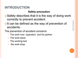 INTRODUCTION
Safety precaution
 Safety describes that it is the way of doing work
correctly to prevent accident.
 It can be defined as the way of prevention of
accidents.
The prevention of accident concerns
 The work man (operator) and his partner
 The work piece
 The working tool
 the work shop
1
workshop
practice
 