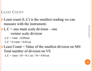 workshop
practice
15
LEAST COUNT
 Least count (L.C) is the smallest reading we can
measure with the instrument.
 L.C = one main scale division – one
vernier scale division
L.C = 1mm – 0.09mm
L.C = 0.1mm = 0.01cm
 Least Count = Value of the smallest division on MS/
Total number of division on VS
L.C = 1mm / 10 = 0.1 cm / 10 = 0.01cm
 
