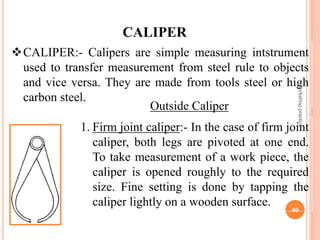 CALIPER:- Calipers are simple measuring intstrument
used to transfer measurement from steel rule to objects
and vice versa. They are made from tools steel or high
carbon steel.
CALIPER
1. Firm joint caliper:- In the case of firm joint
caliper, both legs are pivoted at one end.
To take measurement of a work piece, the
caliper is opened roughly to the required
size. Fine setting is done by tapping the
caliper lightly on a wooden surface.
Outside Caliper
workshop
practice
40
 