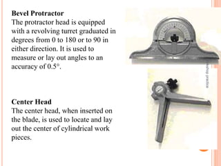 Bevel Protractor
The protractor head is equipped
with a revolving turret graduated in
degrees from 0 to 180 or to 90 in
either direction. It is used to
measure or lay out angles to an
accuracy of 0.5°.
Center Head
The center head, when inserted on
the blade, is used to locate and lay
out the center of cylindrical work
pieces.
workshop
practice
47
 