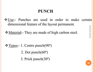 PUNCH
Use:- Punches are used in order to make certain
dimensional feature of the layout permanent.
Material:- They are made of high carbon steel.
Types:- 1. Centre punch(90º)
2. Dot punch(60º)
3. Prick punch(30º)
workshop
practice
48
 