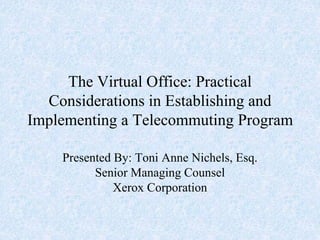 The Virtual Office: Practical
Considerations in Establishing and
Implementing a Telecommuting Program
Presented By: Toni Anne Nichels, Esq.
Senior Managing Counsel
Xerox Corporation
 