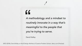 “
A methodology and a mindset to
routinely innovate in a way that’s
meaningful to the people that
you’re trying to serve.
David Kelley
IDEO (2018), David Kelley on the 8 Design Abilities of Creative Problem Solvers. ideou.com (Podcast)
 