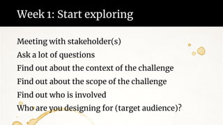 Week 1: Start exploring
Meeting with stakeholder(s)
Ask a lot of questions
Find out about the context of the challenge
Find out about the scope of the challenge
Find out who is involved
Who are you designing for (target audience)?
 