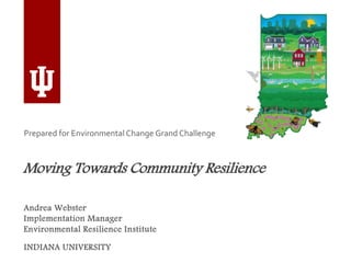 Moving Towards Community Resilience
INDIANA UNIVERSITY
Prepared for Environmental Change Grand Challenge
Andrea Webster
Implementation Manager
Environmental Resilience Institute
 