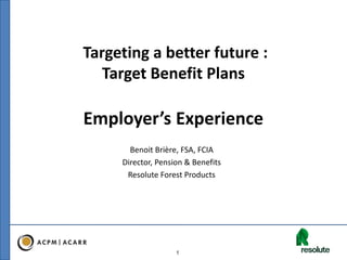 1
Targeting a better future :
Target Benefit Plans
Employer’s Experience
Benoit Brière, FSA, FCIA
Director, Pension & Benefits
Resolute Forest Products
 
