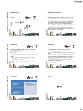 10/16/2013

K

ADKAR Model

Awareness and Desire

Desire
Knowledge
Ability
Reinforcement

67

© 2013 CMMI Portugal Conference Series – All Rights reserved.

© 2013 CMMI Portugal Conference Series – All Rights reserved.

Awareness

Awareness and Desire are the first two building blocks of
Prosci's ADKAR Model. For a change to be successful, an
individual must first understand why a change is necessary,
followed by a personal decision to support and participate in
the change. Yet achieving these seemingly simple building
blocks is not as easy as it sounds. In fact, some of the
greatest challenges for change management professionals lie
within these first two elements of the ADKAR model. This
tutorial begins to reveal why these two elements require a
carefully architected change management strategy in order
for your changes to be successful.
68

Awereness

Any successful change begins with the answer to one of the most basic
questions about change: Why?

Building Awareness can be much more difficult than it sounds.

It is human nature to want to understand the reasoning behind an action or
a required change.
"Awareness of the need for change" - and not simply "Awareness that a
change is happening".
It means:
clearly explaining the business drivers or opportunities that have
resulted in the need for change.
addressing why a change is needed now, and
explaining the risk of not changing.

We have only succeeded at building Awareness when
"I understand the nature of the change and why this change is
needed"

69

© 2013 CMMI Portugal Conference Series – All Rights reserved.

© 2013 CMMI Portugal Conference Series – All Rights reserved.

Awereness

Awereness

When you hear a proposed change:
- Do you trust the "sender" of the change message?
- Do you believe the reasons they are providing about why the change is
needed.
- Even in our everyday life, we encounter many ideas for change in which
we do not agree with the messages being provided to us.
As a change manager, you will need to understand the activities that drive
awareness, and at the same time, take into account those "resisting
factors" or restraining forces that prevent the awareness message from
taking hold with your audiences.
In some cases the resisting factors are so strong, that even the best
communications plan will be insufficient.
Effective change management plans are designed to surface and deal with
these resisting factors.

70

Desire

What builds Awareness of the need for change?

Communications from others

Potential Resisting Factors:

Comfort with the status quo



Access to information



Credibility of the source or sender of the message



An event



Denial that the reasons for change are real



An observable condition



Debate over the reasons for change



Rumors or misinformation



General perception of the people closest to me (if
different than the public message)

Examples:

Sponsor messages


Managers’ conversations



General employee communications



Readily-available business information



Catastrophic disaster



Gradually weakening financial performance

71

© 2013 CMMI Portugal Conference Series – All Rights reserved.

© 2013 CMMI Portugal Conference Series – All Rights reserved.

Awareness

72

12

 