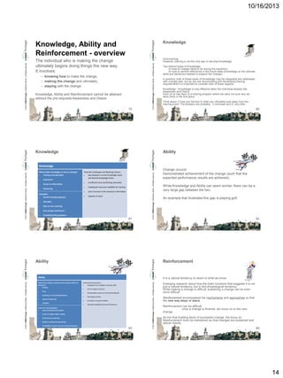 10/16/2013

Knowledge

The individual who is making the change
ultimately begins doing things the new way.
It involves:

Give training!
However, training is not the only way to develop knowledge.

– knowing how to make the change,
– making the change and ultimately
– staying with the change.
Knowledge, Ability and Reinforcement cannot be attained
without the pre-requisite Awareness and Desire
79

© 2013 CMMI Portugal Conference Series – All Rights reserved.

© 2013 CMMI Portugal Conference Series – All Rights reserved.

Knowledge, Ability and
Reinforcement - overview

Knowledge

Two distinct types of Knowledge:
on how to change (what to do during the transition),
on how to perform effectively in the future state (knowledge on the ultimate
skills and behaviors needed to support the change).
In practice, both of these types of Knowledge may be integrated and addressed
with a single plan, but as you are documenting and developing training
requirements it is important to consider both of these aspects.
Knowledge - Knowledge is only effective when the individual already has
Awareness and Desire.
Each of us has been to a training program where we were not sure why we
were there in the first place.
Think about 1) how you felt and 2) what you ultimately took away from the
training event. The answers are probably: 1) confused and 2) very little.

80

Ability

© 2013 CMMI Portugal Conference Series – All Rights reserved.

What builds Knowledge on how to change?

Training and education


Experience



Access to information



Potential Challenges and Resisting Factors:

Gap between current knowledge levels
and desired knowledge levels

Mentoring







User groups and forums



Capacity to learn

One-on-one coaching



Lack of access to the necessary information

Job aides



Inadequate resources available for training



Examples:

Formal training programs

Insufficient time (conflicting demands)



Troubleshooting guidance

81

© 2013 CMMI Portugal Conference Series – All Rights reserved.

Knowledge

Ability

Time



Coaching or role modeling behavior



Access to right tools



Feedback



Lack of support resources



Existing habits contrary to the desired behavior



Psychological blocks



Limitations in physical abilities



Individual capabilities (personal limitations)

Tactics for fostering Ability:

Direct involvement of coaches


Access to subject matter experts



Performance monitoring



Hands-on practice during training



An example that illustrates this gap is playing golf.

82

It is a natural tendency to resort to what we know.
Potential Resisting Factors:

Inadequate time available to develop skills

Availability of expert resources to help employees

83

© 2013 CMMI Portugal Conference Series – All Rights reserved.

© 2013 CMMI Portugal Conference Series – All Rights reserved.



While Knowledge and Ability can seem similar, there can be a
very large gap between the two.

Reinforcement

Ability
What fosters Ability to implement the required skills and
behaviors?

Practice

Change occurs!
Demonstrated achievement of the change (such that the
expected performance results are achieved).

Emerging research about how the brain functions that suggests it is not
just a natural tendency, but in fact physiological tendency.
While making a change is difficult, sustaining a change can be even
more difficult.
Reinforcement encompasses the mechanisms and approaches so that
the new way stays in place.
Reinforcement can be difficult,
once a change is finished, we move on to the next
change.
As the final building block of successful change, the focus on
Reinforcement must be maintained so that changes are sustained and
deliver results.

84

14

 