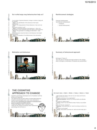 10/16/2013

Reinforcement strategies

In any project of planned behaviour change a number of steps will
be required:
• Step 1: The identification of the behaviours that impact
performance.
• Step 2: The measurement of those behaviours. How much are
these
behaviours currently in use?
• Step 3: A functional analysis of the behaviours – that is, the
identification of the component parts that make up each behaviour.
• Step 4: The generation of a strategy of intervention – what
rewards
and punishments should be linked to the behaviours that impact
performance.
• Step 5: An evaluation of the effectiveness of the intervention
strategy.

Financial reinforcement
Non-financial reinforcement
– Feedback
– Social reinforcement

19

© 2013 CMMI Portugal Conference Series – All Rights reserved.

© 2013 CMMI Portugal Conference Series – All Rights reserved.

So in what ways may behaviourism help us?

Summary of behavioural approach

21

© 2013 CMMI Portugal Conference Series – All Rights reserved.

© 2013 CMMI Portugal Conference Series – All Rights reserved.

Motivation and behaviour

20

McGregor’s Theory X:
“the only way to motivate and align workers to the change
effort is through a combination of rewards and punishments.”

22

Cognitive psychology developed out of a frustration with the
behaviourist approach.
The behaviourists focused solely on observable behaviour.
Cognitive psychologists were much more interested in
learning about developing the capacity for language and a
person’s capacity for problem solving.
Things that happen within a person’s brain.
These are the internal processes which behavioural
psychology did not focus on.

23

© 2013 CMMI Portugal Conference Series – All Rights reserved.

© 2013 CMMI Portugal Conference Series – All Rights reserved.

THE COGNITIVE
APPROACH TO CHANGE
• Self concept and values: what are my core values and how do
they
fit together with those of my organization?
• Beliefs and attitudes: what are my limiting beliefs and attitudes
and
with what do I replace them?
• Feelings: what is my most effective state of being to accomplish
my
goals and how do I access it?
• Behaviour: what specifically do I need to be doing to achieve my
goals
and what is my first step?
• Results: what specific outcomes do I want and what might get in
the
way?
24

People control their own destinies by believing in and acting on the values
and beliefs that they hold.
R Quackenbush, Central Michigan University

4

 
