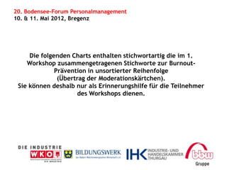 20. Bodensee-Forum Personalmanagement
10. & 11. Mai 2012, Bregenz




     Die folgenden Charts enthalten stichwortartig die im 1.
    Workshop zusammengetragenen Stichworte zur Burnout-
              Prävention in unsortierter Reihenfolge
               (Übertrag der Moderationskärtchen).
 Sie können deshalb nur als Erinnerungshilfe für die Teilnehmer
                     des Workshops dienen.
 