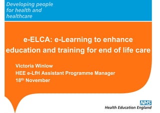 e-ELCA: e-Learning to enhance
education and training for end of life care
Victoria Winlow
HEE e-LfH Assistant Programme Manager
18th November
 