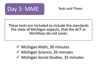 Day 3: MME

Tests and Times

These tests are included to include the standards
the state of Michigan expects, that the ACT or
WorkKeys do not cover.

 Michigan Math, 30 minutes
 Michigan Science, 35 minutes
 Michigan Social Studies, 35 minutes

 