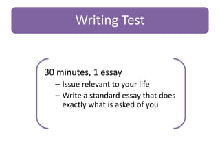 Writing Test

30 minutes, 1 essay
– Issue relevant to your life
– Write a standard essay that does
exactly what is asked of you

 