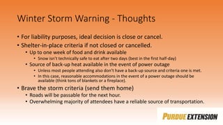 Winter Storm Warning - Thoughts
• For liability purposes, ideal decision is close or cancel.
• Shelter-in-place criteria if not closed or cancelled.
• Up to one week of food and drink available
• Snow isn’t technically safe to eat after two days (best in the first half-day)
• Source of back-up heat available in the event of power outage
• Unless most people attending also don’t have a back-up source and criteria one is met.
• In this case, reasonable accommodations in the event of a power outage should be
available (think tons of blankets or a fireplace).
• Brave the storm criteria (send them home)
• Roads will be passable for the next hour.
• Overwhelming majority of attendees have a reliable source of transportation.
 