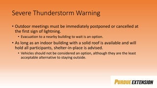Severe Thunderstorm Warning
• Outdoor meetings must be immediately postponed or cancelled at
the first sign of lightning.
• Evacuation to a nearby building to wait is an option.
• As long as an indoor building with a solid roof is available and will
hold all participants, shelter-in-place is advised.
• Vehicles should not be considered an option, although they are the least
acceptable alternative to staying outside.
 