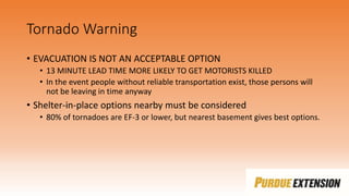 Tornado Warning
• EVACUATION IS NOT AN ACCEPTABLE OPTION
• 13 MINUTE LEAD TIME MORE LIKELY TO GET MOTORISTS KILLED
• In the event people without reliable transportation exist, those persons will
not be leaving in time anyway
• Shelter-in-place options nearby must be considered
• 80% of tornadoes are EF-3 or lower, but nearest basement gives best options.
 