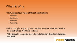 What & Why
• NWS issues four types of threat notifications
• Outlooks
• Advisories
• Watches
• Warnings
• What brought to you by Sam Lashley, National Weather Service
Forecast Office, Northern Indiana
• Why brought to you by Steve Cain, Extension Disaster Education
Network
 